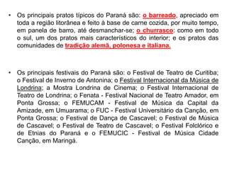 • Os principais pratos típicos do Paraná são: o barreado, apreciado em
toda a região litorânea e feito à base de carne cozida, por muito tempo,
em panela de barro, até desmanchar-se; o churrasco: como em todo
o sul, um dos pratos mais característicos do interior; e os pratos das
comunidades de tradição alemã, polonesa e italiana.
• Os principais festivais do Paraná são: o Festival de Teatro de Curitiba;
o Festival de Inverno de Antonina; o Festival Internacional da Música de
Londrina; a Mostra Londrina de Cinema; o Festival Internacional de
Teatro de Londrina; o Fenata - Festival Nacional de Teatro Amador, em
Ponta Grossa; o FEMUCAM - Festival de Música da Capital da
Amizade, em Umuarama; o FUC - Festival Universitário da Canção, em
Ponta Grossa; o Festival de Dança de Cascavel; o Festival de Música
de Cascavel; o Festival de Teatro de Cascavel; o Festival Folclórico e
de Etnias do Paraná e o FEMUCIC - Festival de Música Cidade
Canção, em Maringá.
 