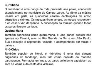 Curitibano
O curitibano é uma dança de roda praticada aos pares, conhecida
especialmente no município de Campo Largo. Ao ritmo da música
tocada em gaita, as quadrilhas cantam declarações de amor,
despeitos e ciúmes. Os rapazes tiram versos, as moças respondem
e os casais vão dançando. A encenação só termina quando todos
os pares tiverem cantado.
Quebra-Mana
Também conhecida como quero-mana, é uma dança popular não
apenas no Paraná, mas no Rio Grande do Sul e em São Paulo.
Sua execução é sapateada, valsada e acompanhada por violas e
palmas.
Nhô-Chico
Também popular do litoral, o nhô-chico é uma das danças
originárias do fandango, mas tida como nascida da marinha
paranaense. Formados em roda, os pares volteiam e sapateiam ao
som de violas e do canto dos violeiros.
 