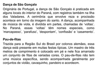 Dança de São Gonçalo
Originária de Portugal, a dança de São Gonçalo é praticada em
alguns locais do interior do Paraná, com registros também na Ilha
dos Valadares. A cerimônia que envolve reza e procissão
acontece em torno da imagem do santo. A dança, acompanhada
de música de viola, é dividida em partes, chamadas de „voltas‟.
No Paraná, essas „voltas‟ têm nomes especiais, como
„marcapasso‟, „parafuso‟, „despontam‟, „confissão‟ e „casamento‟.
Pau-de-fitas
Trazida para a Região Sul do Brasil por colonos alemães, essa
dança está presente em muitas festas típicas. Um mastro de três
metros de comprimento é colocado em pé e nele fica amarrado
um conjunto de fitas de variadas cores. O pau-de-fitas não tem
uma música específica, sendo acompanhada geralmente por
conjuntos de violão, cavaquinho, pandeiro e acordeom.
 