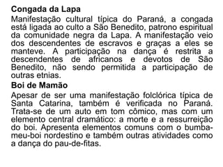 Congada da Lapa
Manifestação cultural típica do Paraná, a congada
está ligada ao culto a São Benedito, patrono espiritual
da comunidade negra da Lapa. A manifestação veio
dos descendentes de escravos e graças a eles se
manteve. A participação na dança é restrita a
descendentes de africanos e devotos de São
Benedito, não sendo permitida a participação de
outras etnias.
Boi de Mamão
Apesar de ser uma manifestação folclórica típica de
Santa Catarina, também é verificada no Paraná.
Trata-se de um auto em tom cômico, mas com um
elemento central dramático: a morte e a ressurreição
do boi. Apresenta elementos comuns com o bumba-
meu-boi nordestino e também outras atividades como
a dança do pau-de-fitas.
 