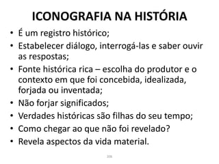ICONOGRAFIA NA HISTÓRIA
• É um registro histórico;
• Estabelecer diálogo, interrogá-las e saber ouvir
as respostas;
• Fonte histórica rica – escolha do produtor e o
contexto em que foi concebida, idealizada,
forjada ou inventada;
• Não forjar significados;
• Verdades históricas são filhas do seu tempo;
• Como chegar ao que não foi revelado?
• Revela aspectos da vida material.
206
 