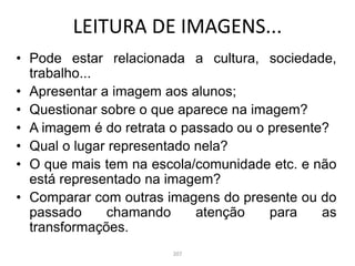 • Pode estar relacionada a cultura, sociedade,
trabalho...
• Apresentar a imagem aos alunos;
• Questionar sobre o que aparece na imagem?
• A imagem é do retrata o passado ou o presente?
• Qual o lugar representado nela?
• O que mais tem na escola/comunidade etc. e não
está representado na imagem?
• Comparar com outras imagens do presente ou do
passado chamando atenção para as
transformações.
LEITURA DE IMAGENS...
207
 