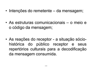 • Intenções do remetente – da mensagem;
• As estruturas comunicacionais – o meio e
o código da mensagem;
• As reações do receptor - a situação sócio-
histórica do público receptor e seus
repertórios culturais para a decodificação
da mensagem consumida.
208
 