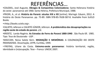 REFERÊNCIAS…•COLODEL, José Augusto. Obrages & Companhias Colonizadoras: Santa Helenana história
do oeste paranaense até 1960. Santa Helena, Prefeitura Municipal, 1988.
•PRIORI, A., et al. História do Paraná: séculos XIX e XX [online]. Maringá: Eduem, 2012. A
história do Oeste Paranaense. pp. 75-89. ISBN 978-85-7628-587-8. Available from SciELO
Books
•<http://books.scielo.org>.
•CALIXTO, Jeferson e CALIXTO JÚNIOR, Jeferson. A problemática das desapropriações na
região oeste do estado do paraná. s/d.
•KROETZ, Lando Rogério. As Estradas de Ferro do Paraná 1880-1940 . São Paulo-SP, 1985.
Tipo: Tese de Doutorado - USP .
•MACCARI, Neiva Salete Kern. MIGRAÇÃO E MEMÓRIAS: A COLONIZAÇÃO DO OESTE
PARANAENSE. Dissertação, UFPR, Curitiba, 1999.
• FREITAG, Liliane da Costa. Extremo-oeste paranaense: história territorial, região,
identidade e (re)ocupação. Tese – Franca: UNESP, 2007.
 