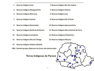 1 Reserva indígena Ocoí 2 Reserva indígena Rio das Cobras
3 Reserva indígena Mangueirinha 4 Reserva indígena Palmas
5 Reserva indígena Marrecas 6 Reserva indígena Ivaí
7 Reserva indígena Faxinal 8 Reserva indígena Rio D'Areia
9 Reserva indígena Queimadas 10 Reserva indígena Apucaraninha
11 Reserva indígena Barão de Antonina 12 Reserva indígena São Jerônimo da Serra
13 Reserva indígena Laranjinha 14 Reserva indígena Pinhalzinho
15 Reserva indígena Ilha da Cotinga 16 Reserva indígena Mococa
17 Reserva indígena Tekoha-Añetetê
OBS.: Existem grupos dispersos em locais não demarcados
Terras Indígenas do Paraná
37
 