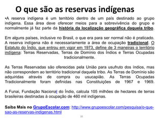 O que são as reservas indígenas
•A reserva indígena é um território dentro de um país destinado ao grupo
indígena. Essa área deve oferecer meios para a sobrevivência do grupo e
normalmente já faz parte da história da localização geográfica daquela tribo.
Em alguns países, inclusive no Brasil, o que era para ser normal não é praticado.
A reserva indígena não é necessariamente a área de ocupação tradicional. O
Estatuto do Índio, que entrou em vigor em 1973, define de 3 maneiras o território
indígena: Terras Reservadas, Terras de Domínio dos Índios e Terras Ocupadas
tradicionalmente.
As Terras Reservadas são oferecidas pela União para usufruto dos índios, mas
não correspondem ao território tradicional daquela tribo. As Terras de Domínio são
adquiridas através de compra ou usucapião. As Terras Ocupadas
Tradicionalmente foram definidas nas Constituições de 1967 e 1969.
A Funai, Fundação Nacional do Índio, calcula 105 milhões de hectares de terras
brasileiras destinadas à ocupação de 460 mil indígenas.
Saiba Mais no GrupoEscolar.com: http://www.grupoescolar.com/pesquisa/o-que-
sao-as-reservas-indigenas.html
38
 