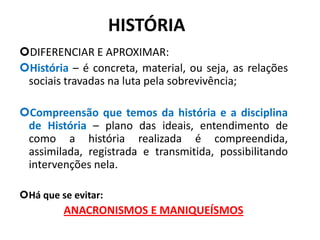 HISTÓRIA
DIFERENCIAR E APROXIMAR:
História – é concreta, material, ou seja, as relações
sociais travadas na luta pela sobrevivência;
Compreensão que temos da história e a disciplina
de História – plano das ideais, entendimento de
como a história realizada é compreendida,
assimilada, registrada e transmitida, possibilitando
intervenções nela.
Há que se evitar:
ANACRONISMOS E MANIQUEÍSMOS
4
 