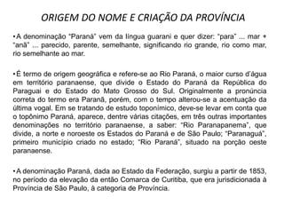 •A denominação “Paraná” vem da língua guarani e quer dizer: “para” ... mar +
“anã” ... parecido, parente, semelhante, significando rio grande, rio como mar,
rio semelhante ao mar.
•É termo de origem geográfica e refere-se ao Rio Paraná, o maior curso d‟água
em território paranaense, que divide o Estado do Paraná da República do
Paraguai e do Estado do Mato Grosso do Sul. Originalmente a pronúncia
correta do termo era Paranã, porém, com o tempo alterou-se a acentuação da
última vogal. Em se tratando de estudo toponímico, deve-se levar em conta que
o topônimo Paraná, aparece, dentre várias citações, em três outras importantes
denominações no território paranaense, a saber: “Rio Paranapanema”, que
divide, a norte e noroeste os Estados do Paraná e de São Paulo; “Paranaguá”,
primeiro município criado no estado; “Rio Paraná”, situado na porção oeste
paranaense.
•A denominação Paraná, dada ao Estado da Federação, surgiu a partir de 1853,
no período da elevação da então Comarca de Curitiba, que era jurisdicionada à
Província de São Paulo, à categoria de Província.
ORIGEM DO NOME E CRIAÇÃO DA PROVÍNCIA
 