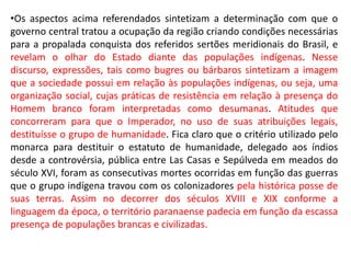 •Os aspectos acima referendados sintetizam a determinação com que o
governo central tratou a ocupação da região criando condições necessárias
para a propalada conquista dos referidos sertões meridionais do Brasil, e
revelam o olhar do Estado diante das populações indígenas. Nesse
discurso, expressões, tais como bugres ou bárbaros sintetizam a imagem
que a sociedade possui em relação às populações indígenas, ou seja, uma
organização social, cujas práticas de resistência em relação à presença do
Homem branco foram interpretadas como desumanas. Atitudes que
concorreram para que o Imperador, no uso de suas atribuições legais,
destituísse o grupo de humanidade. Fica claro que o critério utilizado pelo
monarca para destituir o estatuto de humanidade, delegado aos índios
desde a controvérsia, pública entre Las Casas e Sepúlveda em meados do
século XVI, foram as consecutivas mortes ocorridas em função das guerras
que o grupo indígena travou com os colonizadores pela histórica posse de
suas terras. Assim no decorrer dos séculos XVIII e XIX conforme a
linguagem da época, o território paranaense padecia em função da escassa
presença de populações brancas e civilizadas.
 