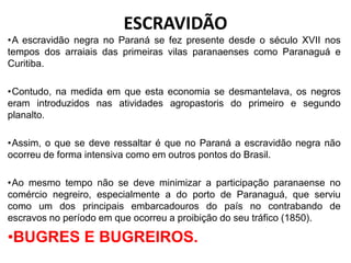 •A escravidão negra no Paraná se fez presente desde o século XVII nos
tempos dos arraiais das primeiras vilas paranaenses como Paranaguá e
Curitiba.
•Contudo, na medida em que esta economia se desmantelava, os negros
eram introduzidos nas atividades agropastoris do primeiro e segundo
planalto.
•Assim, o que se deve ressaltar é que no Paraná a escravidão negra não
ocorreu de forma intensiva como em outros pontos do Brasil.
•Ao mesmo tempo não se deve minimizar a participação paranaense no
comércio negreiro, especialmente a do porto de Paranaguá, que serviu
como um dos principais embarcadouros do país no contrabando de
escravos no período em que ocorreu a proibição do seu tráfico (1850).
•BUGRES E BUGREIROS.
ESCRAVIDÃO
 