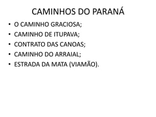 • O CAMINHO GRACIOSA;
• CAMINHO DE ITUPAVA;
• CONTRATO DAS CANOAS;
• CAMINHO DO ARRAIAL;
• ESTRADA DA MATA (VIAMÃO).
CAMINHOS DO PARANÁ
 