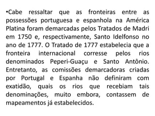 •Cabe ressaltar que as fronteiras entre as
possessões portuguesa e espanhola na América
Platina foram demarcadas pelos Tratados de Madri
em 1750 e, respectivamente, Santo Idelfonso no
ano de 1777. O Tratado de 1777 estabelecia que a
fronteira internacional corresse pelos rios
denominados Peperi-Guaçu e Santo Antônio.
Entretanto, as comissões demarcadoras criadas
por Portugal e Espanha não definiram com
exatidão, quais os rios que recebiam tais
denominações, muito embora, contassem de
mapeamentos já estabelecidos.
 
