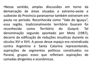 •Nesse sentido, amplas discussões em torno da
demarcação de áreas situadas a extremo-oeste e
sudoeste da Província paranaense também estiveram em
pauta no período. Reconhecida como “Vale do Iguaçu”,
essa região, tradicionalmente território Guarani foi
reconhecida como Território do Guayrá. Tal
denominação segundo apontado por Mota (1987),
decorre da edificação de reduções Jesuíticas durante os
séculos XVI e XVII. A posse desse espaço era reivindicada
contra Argentina e Santa Catarina representando,
aspirações de segmentos políticos constituídos no
Paraná, grupos esses que refletiam aspirações de
camadas dirigentes e econômicas.
 