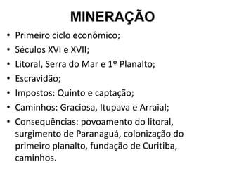 MINERAÇÃO
• Primeiro ciclo econômico;
• Séculos XVI e XVII;
• Litoral, Serra do Mar e 1º Planalto;
• Escravidão;
• Impostos: Quinto e captação;
• Caminhos: Graciosa, Itupava e Arraial;
• Consequências: povoamento do litoral,
surgimento de Paranaguá, colonização do
primeiro planalto, fundação de Curitiba,
caminhos.
 