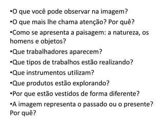 •O que você pode observar na imagem?
•O que mais lhe chama atenção? Por quê?
•Como se apresenta a paisagem: a natureza, os
homens e objetos?
•Que trabalhadores aparecem?
•Que tipos de trabalhos estão realizando?
•Que instrumentos utilizam?
•Que produtos estão explorando?
•Por que estão vestidos de forma diferente?
•A imagem representa o passado ou o presente?
Por quê?
 