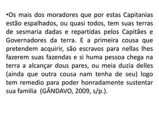 •Os mais dos moradores que por estas Capitanias
estão espalhados, ou quasi todos, tem suas terras
de sesmaria dadas e repartidas pelos Capitães e
Governadores da terra. E a primeira cousa que
pretendem acquirir, são escravos para nellas lhes
fazerem suas fazendas e si huma pessoa chega na
terra a alcançar dous pares, ou meia duzia delles
(ainda que outra cousa nam tenha de seu) logo
tem remedio para poder honradamente sustentar
sua familia (GÂNDAVO, 2009, s/p.).
 