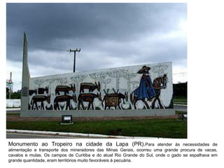Monumento ao Tropeiro na cidade da Lapa (PR).Para atender às necessidades de
alimentação e transporte dos mineradores das Minas Gerais, ocorreu uma grande procura de vacas,
cavalos e mulas. Os campos de Curitiba e do atual Rio Grande do Sul, onde o gado se espalhava em
grande quantidade, eram territórios muito favoráveis à pecuária.
 