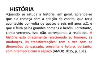 HISTÓRIA
•Quando se estuda a história, em geral, aprende-se
que ela começa com a criação da escrita, que teria
acontecido por volta de quatro a seis mil anos a.C. e
que é feita pelos grandes homens e heróis. Entretanto,
como veremos, isso não corresponde à realidade. A
história está diretamente relacionada ao homem, às
mudanças, às transformações; tem a ver com as
dimensões de passado, presente e futuro, portanto,
com o tempo e com o espaço (AMOP, 2015, p. 131).
7
 