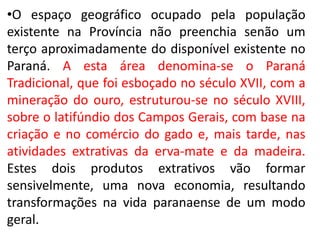 •O espaço geográfico ocupado pela população
existente na Província não preenchia senão um
terço aproximadamente do disponível existente no
Paraná. A esta área denomina-se o Paraná
Tradicional, que foi esboçado no século XVII, com a
mineração do ouro, estruturou-se no século XVIII,
sobre o latifúndio dos Campos Gerais, com base na
criação e no comércio do gado e, mais tarde, nas
atividades extrativas da erva-mate e da madeira.
Estes dois produtos extrativos vão formar
sensivelmente, uma nova economia, resultando
transformações na vida paranaense de um modo
geral.
 