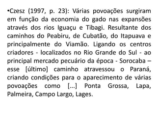 •Czesz (1997, p. 23): Várias povoações surgiram
em função da economia do gado nas expansões
através dos rios Iguaçu e Tibagi. Resultante dos
caminhos do Peabiru, de Cubatão, do Itapuava e
principalmente do Viamão. Ligando os centros
criadores - localizados no Rio Grande do Sul - ao
principal mercado pecuário da época - Sorocaba –
esse [último] caminho atravessou o Paraná,
criando condições para o aparecimento de várias
povoações como [...] Ponta Grossa, Lapa,
Palmeira, Campo Largo, Lages.
 