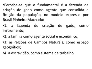 •Percebe-se que o fundamental é a fazenda de
criação de gado como agente que consolida a
fixação da população, no modelo expresso por
Brasil Pinheiro Machado:
•1. a fazenda de criação de gado, como
instrumento;
•2. a família como agente social e econômico;
•3. as regiões de Campos Naturais, como espaço
geográfico;
•4. a escravidão, como sistema de trabalho.
 
