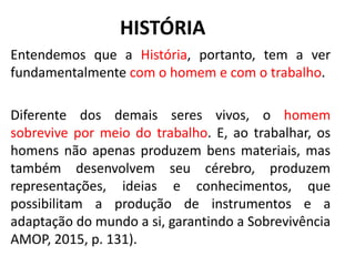 HISTÓRIA
Entendemos que a História, portanto, tem a ver
fundamentalmente com o homem e com o trabalho.
Diferente dos demais seres vivos, o homem
sobrevive por meio do trabalho. E, ao trabalhar, os
homens não apenas produzem bens materiais, mas
também desenvolvem seu cérebro, produzem
representações, ideias e conhecimentos, que
possibilitam a produção de instrumentos e a
adaptação do mundo a si, garantindo a Sobrevivência
AMOP, 2015, p. 131).
8
 