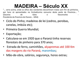 MADEIRA – Século XX
"... serra acima, onde os olhos dos viandantes descortinam matas sem fim de pinheiros,
por hora só aproveitados no limitadíssimo consumo desta parte da Província... "
(Zacarias de Góes e Vasconcelos -
Presidente da Província do Paraná... 1854)
• Ciclo do Pinho; madeiras de lei (cedros, perobas,
canelas, imbúia etc);
• Primeira Guerra Mundial;
• Exportação;
• Calculava-se em 1920 que o Paraná tinha reservas
florestais de pinheiro para 370 anos;
• Estrada de ferro, caminhões, alçapremas até 100 Km
das margens do rio Paraná, marombas;
• Mão-de-obra, salários, segurança, horas extras;
 