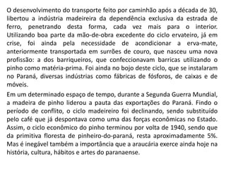 O desenvolvimento do transporte feito por caminhão após a década de 30,
libertou a indústria madeireira da dependência exclusiva da estrada de
ferro, penetrando desta forma, cada vez mais para o interior.
Utilizando boa parte da mão-de-obra excedente do ciclo ervateiro, já em
crise, foi ainda pela necessidade de acondicionar a erva-mate,
anteriormente transportada em surrões de couro, que nasceu uma nova
profissão: a dos barriqueiros, que confeccionavam barricas utilizando o
pinho como matéria-prima. Foi ainda no bojo deste ciclo, que se instalaram
no Paraná, diversas indústrias como fábricas de fósforos, de caixas e de
móveis.
Em um determinado espaço de tempo, durante a Segunda Guerra Mundial,
a madeira de pinho liderou a pauta das exportações do Paraná. Findo o
período de conflito, o ciclo madeireiro foi declinando, sendo substituído
pelo café que já despontava como uma das forças econômicas no Estado.
Assim, o ciclo econômico do pinho terminou por volta de 1940, sendo que
da primitiva floresta de pinheiro-do-paraná, resta aproximadamente 5%.
Mas é inegável também a importância que a araucária exerce ainda hoje na
história, cultura, hábitos e artes do paranaense.
 