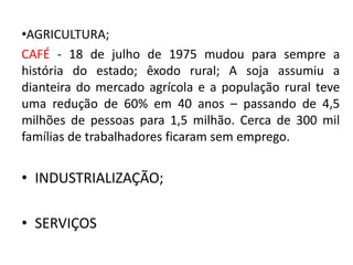 •AGRICULTURA;
CAFÉ - 18 de julho de 1975 mudou para sempre a
história do estado; êxodo rural; A soja assumiu a
dianteira do mercado agrícola e a população rural teve
uma redução de 60% em 40 anos – passando de 4,5
milhões de pessoas para 1,5 milhão. Cerca de 300 mil
famílias de trabalhadores ficaram sem emprego.
• INDUSTRIALIZAÇÃO;
• SERVIÇOS
 