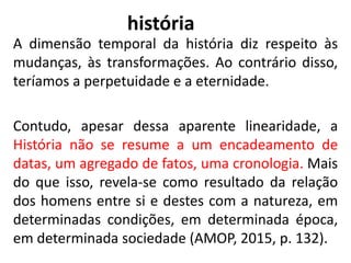 história
A dimensão temporal da história diz respeito às
mudanças, às transformações. Ao contrário disso,
teríamos a perpetuidade e a eternidade.
Contudo, apesar dessa aparente linearidade, a
História não se resume a um encadeamento de
datas, um agregado de fatos, uma cronologia. Mais
do que isso, revela-se como resultado da relação
dos homens entre si e destes com a natureza, em
determinadas condições, em determinada época,
em determinada sociedade (AMOP, 2015, p. 132).
9
 