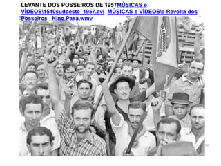 LEVANTE DOS POSSEIROS DE 1957MÚSICAS e
VÍDEOS1540sudoeste_1957.avi MÚSICAS e VÍDEOSa Revolta dos
Posseiros Nino Pasa.wmv
96
 