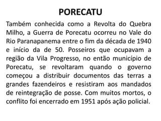 PORECATU
Também conhecida como a Revolta do Quebra
Milho, a Guerra de Porecatu ocorreu no Vale do
Rio Paranapanema entre o fim da década de 1940
e início da de 50. Posseiros que ocupavam a
região da Vila Progresso, no então município de
Porecatu, se revoltaram quando o governo
começou a distribuir documentos das terras a
grandes fazendeiros e resistiram aos mandados
de reintegração de posse. Com muitos mortos, o
conflito foi encerrado em 1951 após ação policial.
 