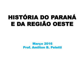 HISTÓRIA DO PARANÁ
E DA REGIÃO OESTE
Março 2016
Prof. Amilton B. Peletti
 