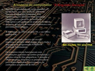    Em 1951 foi produzido em escala mundial o 1°
    computador, que foi o ENIVAC (Eletronic
    Numerical Integrator Computer). Este
    equipamento foi usado em uma simulação
    numérica para o projecto da bomba de
    hidrogênio e em pesquisa de projectos de túneis
    de vento, geradores de números radômicos e em
    previsões meterológicas.

    A IBM lança em 1953 o modelo 701, e em 1954 o
    modelo 650.

    Em 1957 foi criada a técnica do circuito
    impresso, e também nesse mesmo ano é criada a
    linguagem de programação FORTRAN                  IBM modelo 701 ano 1954
    (Fórmula Translataton).

    Os primeiros micros funcionavam com
    informações gravadas em cartões perfurados, e
    grandes rolos de fitas magnéticas. E somente e
    1962 a empresa Atlas lança os primeiros dicos
    para armazenamentos de informações, os
    conhecidos actualmente de HD.
 