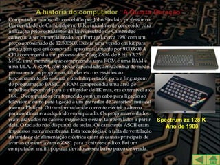    Computador minúsculo concebido por John Sinclair, professor na
    Universidade de Cambridge no U.K.. Inicialmente concebido para
    utilização pelos estudantes da Universidade de Cambridge
    começou a ser comercializado, em Portugal, cerca 1980 com um
    preço aproximado de 12.500$00. Existia uma versão em kit para
    montagem que era comprada aproximadamente por 9.000$00 A
    CPU compreendia um processador Zilog Z80A de 8 bit a 3,25
    MHZ, uma memória que compreendia uma ROM e uma RAM e
    uma ULA. A ROM, com 8K de capacidade, armazenava de modo
    permanente os programas, tabelas etc. necessários ao
    funcionamento do sistema e um interpretador para a linguagem
    de programação BASIC. A RAM compreendia uma área de
    trabalho disponível para o utilizador de 1K mas, era extensível até
    16K. O computador era fornecido com um cabo para ligação ao
    televisor e outro para ligação a um gravador de "cassetes" musical
    (norma Philips). O transformador de corrente eléctrica alterna
    para contínua era adquirido em separado. Os programas e dados
    eram gravados na cassete magnética e eram também lidos a partir       Spectrum zx 128 K
    dela. O teclado não dispunha de teclas. Os caracteres ASCII eram         Ano de 1980
    impressos numa membrana. Esta tecnologia e a falta de ventilação
    da unidade de alimentação eléctrica eram as causas principais de
    avarias que enviavam o ZX81 para o caixote do lixo. Foi um
    computador muito popular devido ao seu baixo preço de venda.
 