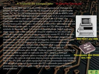 Fabricado pela IBM nos USA em 1980, foi apresentado em Portugal em
Janeiro de 1985 já com a versão PC-XT disponível, à qual se seguiu uma
versão PC-AT. O CPU compreendia uma memória ROM de 40KB e uma
memória RAM de 64KB extensível até 640KB, uma ULA e um processador
Intel 8088 de 16 bit com uma frequência de clock de 4,77 MHZ. Era
construído com três módulos separados: caixa, ecrã e teclado. O ecrã era a
preto e branco com 25 linhas e 80 colunas podendo ser substituído por um
ecrã a cores com 16 cores. A caixa para além do CPU albergava uma
unidade de disquete de 5" 1/4 com uma capacidade de 360KB podendo
alojar ainda uma outra unidade de disquete idêntica ou um disco com
10MB de capacidade, que era parte integrada na versão PC-XT. O teclado
com 83 teclas, 10 das quais correspondentes a funções pré programadas,
dispunha de caracteres acentuados (português). Possuía ainda saída para IBM PC/XT ano 1980
impressora e o PC-XT dispunha de um interface para comunicações
assíncronas. O sistema operativo era o PC/MS-DOS o qual era um MS-
DOS desenvolvido pela Microsoft para a IBM. A linguagem de
programação utilizada era o BASIC. Embora sendo um marco histórico da
entrada da IBM no sector de mercado dos PC's, chegou a Portugal
tardiamente não ocupando nunca o espaço já conquistado por outros        Processador Intel 80286
fabricantes. Só cerca de dois anos depois, com a apresentação dos modelos      Ano 1982
PS/2-50 e PS/2-60, que eram equipados com um processador Intel 80286, a
IBM recuperou o sector de mercado dos PC's utilizando para o efeito a
penetração nas empresas onde tinha instalado mainframes e "pequenos
computadores".
 