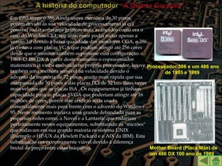 Em 1985 surge o 386 Ainda usava memória de 30 pinos,
porém devido ás sua velocidade de processamento já era
possível rodar softwares gráficos mais avançados como era o
caso do Windows 3.1, seu antecessor podia rodar apenas a
versão 3.0 devido à baixa qualidade dos monitores CGA, o 386
já contava com placas VGA que podiam atingir até 256 cores
desde que o monitor também suportasse essa configuração. -
1989- O 486 DX A partir deste momento o coprocessador
matemático já vinha embutido no próprio processador, houve Processador 386 e um 486 ano
também uma melhora sensível na velocidade devido o                  de 1985 e 1989
advento da memória de 72 pinos, muito mais rápida que sua
antepassada de 30 pinos e das placas PCI de 32 bits duas vezes
mais velozes que as placas ISA . Os equipamentos já tinham
capacidade para as placas SVGA que poderiam atingir até 16
milhões de cores, porém este artificio seria usado
comercialmente mais para frente com o advento do Windows
95. Neste momento iniciava uma grande debandada para as
pequenas redes como, a Novel e a Lantastic que rodariam
perfeitamente nestes equipamentos, substituindo os "micrões"
que rodavam em sua grande maioria os sistema UNIX
(Exemplo o HP-UX da Hewlett Packard e o AIX da IBM). Esta
substituição era extremamente viável devido à diferença
brutal de preço entre estas máquinas.                          Mother Board (Placa Mãe) de
                                                               um 486 DX 100 ano de 1989
 
