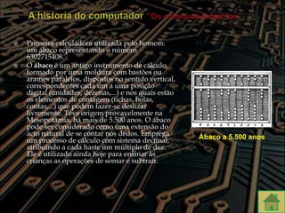    Primeira calculadora utilizada pelo homem:
    um ábaco representando o número
    6302715408.
   O ábaco é um antigo instrumento de cálculo,
    formado por uma moldura com bastões ou
    arames paralelos, dispostos no sentido vertical,
    correspondentes cada um a uma posição
    digital (unidades, dezenas,...) e nos quais estão
    os elementos de contagem (fichas, bolas,
    contas,...) que podem fazer-se deslizar
    livremente. Teve origem provavelmente na
    Mesopotâmia, há mais de 5.500 anos. O ábaco
    pode ser considerado como uma extensão do
    acto natural de se contar nos dedos. Emprega        Ábaco a 5.500 anos
    um processo de cálculo com sistema decimal,
    atribuindo a cada haste um múltiplo de dez.
    Ele é utilizado ainda hoje para ensinar às
    crianças as operações de somar e subtrair.
 