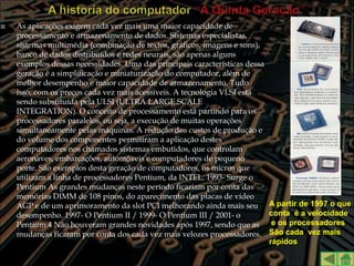    As aplicações exigem cada vez mais uma maior capacidade de
    processamento e armazenamento de dados. Sistemas especialistas,
    sistemas multimédia (combinação de textos, gráficos, imagens e sons),
    banco de dados distribuídos e redes neurais, são apenas alguns
    exemplos dessas necessidades. Uma das principais características dessa
    geração é a simplificação e miniaturização do computador, além de
    melhor desempenho e maior capacidade de armazenamento. Tudo
    isso, com os preços cada vez mais acessíveis. A tecnologia VLSI está
    sendo substituída pela ULSI (ULTRA LARGE SCALE
    INTEGRATION). O conceito de processamento está partindo para os
    processadores paralelos, ou seja, a execução de muitas operações
    simultaneamente pelas máquinas. A redução dos custos de produção e
    do volume dos componentes permitiram a aplicação destes
    computadores nos chamados sistemas embutidos, que controlam
    aeronaves, embarcações, automóveis e computadores de pequeno
    porte. São exemplos desta geração de computadores, os micros que
    utilizam a linha de processadores Pentium, da INTEL. 1993- Surge o
    Pentium As grandes mudanças neste período ficariam por conta das
    memórias DIMM de 108 pinos, do aparecimento das placas de vídeo
    AGP e de um aprimoramento da slot PCI melhorando ainda mais seu          A partir de 1997 o que
    desempenho. 1997- O Pentium II / 1999- O Pentium III / 2001- o           conta é a velocidade
    Pentium 4 Não houveram grandes novidades após 1997, sendo que as          e os processadores
    mudanças ficaram por conta dos cada vez mais velozes processadores.      São cada vez mais
                                                                             rápidos
 