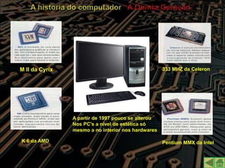    KK

M II da Cyrix                                       333 MHZ da Celeron




                A partir de 1997 pouco se alterou
                Nos PC's a nível de estética só
                mesmo a no interior nos hardwares

K 6 da AMD                                          Pentium MMX da Intel
 