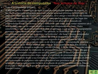    Vem aí o computador quântico
   A IBM anunciou a construção do mais avançado computador quântico do mundo. A
    novidade representa um grande passo em relação ao actual processo de fabricação de
    chips com silício que, de acordo com especialistas, deve atingir o máximo de sua limitação
    física de processamento entre 10 e 20 anos. O computador quântico usa, em lugar dos
    tradicionais microprocessadores de chips de silício, um dispositivo baseado em
    propriedades físicas dos átomos, como o sentido de giro deles, para contar números um e
    zero (qubits), em vez de cargas eléctricas como nos computadores actuais. Outra
    característica é que os átomos também podem se sobrepor, o que permite ao equipamento
    processar equações muito mais rápido. "Na verdade, os elementos básicos dos
    computadores quânticos são os átomos e as moléculas", diz Isaac Chuang, pesquisador
    que liderou a equipe formada por cientistas da IBM, Universidade de Staford e
    Universidade de Calgary. Cada vez menores segundo os pesquisadores da IBM, os
    processadores quânticos começam onde os de silício acabam. "A computação quântica
    começa onde a lei de Moore termina, por volta de 2020, quando os itens dos circuitos
    terão o tamanho de átomos e moléculas", afirma Chuang. A lei de Moore, conceito criado
    em 65 pelo co-fundador da fabricante de processadores Intel, Gordon Moore, diz que o
    número de transístores colocados em um chip dobra a cada 18 meses. Quanto maior a
    quantidade de transístores nos chips, maior a velocidade de processamento. Essa teoria
    vem se confirmando desde a sua formulação. Pesquisa O computador quântico da IBM é
    um instrumento de pesquisa e não estará disponível nos próximos anos. As possíveis
    aplicações para o equipamento incluem a resolução de problemas matemáticos, buscas
    avançadas e criptografia, o que já despertou o interesse do Departamento de Defesa dos
    Estados Unidos
 