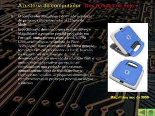    O computador Magalhães é destinado a crianças
    do primeiro ciclo, entre os 6 e os 12 anos de
    idade.
   Especialmente desenhado para os mais novos, o
    Magalhães é o primeiro portátil produzido em
    Portugal, numa parceria entre a Intel, a JP Sá
    Couto e a Prológica, no âmbito do Plano
    Tecnológico. É um computador de última geração
    tecnológica (microprocessador da Intel), baseado
    na segunda versão Classmate da Intel, e
    desenvolvido para o mercado da educação Com o
    mesmo sistema operativo que os demais
    computadores mas pensado para crianças,
    nomeadamente capaz de resistir melhor ao
    choque e aos líquidos, de pequenas dimensões e
    com ferramentas de protecção parental no acesso
    à Internet.



                                                       Magalhães ano de 2009
 