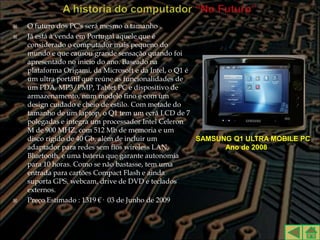    O futuro dos PC's será mesmo o tamanho .
   Já está à venda em Portugal aquele que é
    considerado o computador mais pequeno do
    mundo e que causou grande sensação quando foi
    apresentado no inicio do ano. Baseado na
    plataforma Origami, da Microsoft e da Intel, o Q1 é
    um ultra portátil que reúne as funcionalidades de
    um PDA, MP3/PMP, Tablet PC e dispositivo de
    armazenamento, num modelo fino e com um
    design cuidado e cheio de estilo. Com metade do
    tamanho de um laptop, o Q1 tem um ecrã LCD de 7
    polegadas e integra um processador Intel Celeron
    M de 900 MHZ, com 512 Mb de memoria e um
    disco rígido de 40 Gb, além de incluir um           SAMSUNG Q1 ULTRA MOBILE PC
    adaptador para redes sem fios wireless LAN,               Ano de 2008
    Bluetooth, e uma bateria que garante autonomia
    para 10 horas. Como se não bastasse, tem uma
    entrada para cartões Compact Flash e ainda
    suporta GPS, webcam, drive de DVD e teclados
    externos.
   Preço Estimado : 1319 €· 03 de Junho de 2009
 