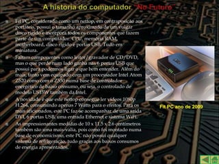    Fit PC, considerado como um nettop, em contraposição aos
    portáteis, possui o tamanho aproximado de um vulgar
    disco rígido e incorpora todos os componentes que fazem
    parte de um computador: CPU, memória RAM,
    motherboard, disco rígido e portas USB. Tudo em
    miniatura.
   Faltam componentes como leitor/gravador de CD/DVD,
    mas o que perde num lado ganha nas 6 portas USB que
    possui para podermos ligar o que bem entender. Além do
    mais, tanto vem equipado com um processador Intel Atom
    Z520 como com o Z530 numa base de controlador
    energético de baixo consumo, ou seja, o controlado de
    modelo US15W também da Intel.
   A novidade é que este nettop consegue ler vídeos 1080p
    H.264, consumindo apenas 7 Watts para o efeitos. Para os    Fit PC ano de 2009
    mais aficionados, este PC faz-se acompanhar de uma saída
    DVI, 6 portas USB, uma entrada Ethernet e sistema WiFi.
   As impressionantes medidas de 10 x 11.5 x 2.6 centímetros
    também são uma mais-valia, pois como foi montado numa
    base de economicismo, este PC não possui qualquer
    sistema de refrigeração, tudo graças aos baixos consumos
    de energia apresentados.
 