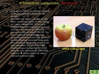    Com apenas 5,3 x 5,3 x 4,5 cm, o SPACE
    CUB é actualmente o menor PC do
    mundo.
    Ele conta com um processador de 300
    MHz, memória RAM de 64 Mb, espaço
    de 1 giga, entrada USB, VGA e rede
    Ethernet. Esta mini máquina é equipada
    com um processador de 300Mhz e
    possui memória de 64mb SDRAM. Na
    foto, é possível visualizar algumas
    portas disponíveis, como USB, interface
    de rede Ethernet, memória Flash, saída
    para monitor e até mesmo uma entrada
    para microfone. Sua placa de vídeo
    interna é capaz de suportar até 65mil     SPACE CUB ano 2009
    cores em uma resolução de 1280×1024
    (superior � muitas placas de vídeo
    onboard existentes hoje).
 