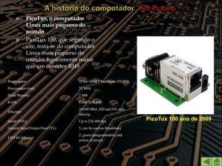       PicoTux, o computador
            Linux mais pequeno do
            mundo
           PicoTux 100, que segundo o
            site, trata-se do computador
            Linux mais pequeno do
            mundo, ligeiramente maior
            que um conector RJ45

Processador:                     32-bit ARM 7 Netsilicon NS7520
Processador clock:               55 MHz
Flash Memory:                    2 MB
RAM:                             8 MB SDRAM
                                 10/100 Mbit, HD and FD, auto
Ethernet:
                                 sensing
Serial (TTL):                    Up to 230.400 bps                PicoTux 100 ano de 2009
General Input/Output Pins(TTL)   5, can be used as Handshake
                                 2; green (programmable) and
LED for Ethernet
                                 yellow (Carrier)
 