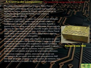    Pascaline, máquina calculadora feita por Blaise Pascal
   John Napier (1550-1617), escocês inventor dos logaritmos,
    também inventou os ossos de Napier, que eram tabelas de
    multiplicação gravadas em bastão, o que evitava a
    memorização da tabuada.
   A primeira máquina de verdade foi construída por Wilhelm
    Schickard (1592-1635), sendo capaz de somar, subtrair,
    multiplicar e dividir. Essa máquina foi perdida durante a
    guerra dos trinta anos, sendo que recentemente foi encontrada
    alguma documentação sobre ela. Durante muitos anos nada se
    soube sobre essa máquina, por isso, atribuía-se a Blaise Pascal
    (1623-1662) a construção da primeira máquina calculadora,
    que fazia apenas somas e subtracções.
   A máquina Pascal foi criada com objectivo de ajudar seu pai a
    computar os impostos em Rouen, França. O projecto de Pascal
    foi bastante aprimorado pelo matemático alemão Gottfried
    Wilhelm Leibniz (1646-1726), que também inventou o cálculo,       Pascaline ano 1642
    o qual sonhou que, um dia no futuro, todo o raciocínio
    pudesse ser substituído pelo girar de uma simples alavanca.
   Todas essas máquinas, porém, estavam longe de ser um
    computador de uso geral, pois não eram programáveis.1642
    Isto quer dizer que a entrada era feita apenas de números, mas
    não de instruções a respeito do que fazer com os números.
 