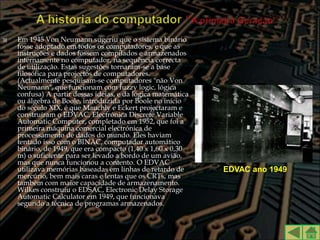    Em 1945 Von Neumann sugeriu que o sistema binário
    fosse adoptado em todos os computadores, e que as
    instruções e dados fossem compilados e armazenados
    internamente no computador, na sequência correcta
    de utilização. Estas sugestões tornaram-se a base
    filosófica para projectos de computadores.
    (Actualmente pesquisam-se computadores "não Von
    Neumann", que funcionam com fuzzy logic, lógica
    confusa) A partir dessas ideias, e da lógica matemática
    ou álgebra de Boole, introduzida por Boole no início
    do século XIX, é que Mauchly e Eckert projectaram e
    construíram o EDVAC, Electrónica Discrete Variable
    Automatic Computer, completado em 1952, que foi a
    primeira máquina comercial electrónica de
    processamento de dados do mundo. Eles haviam
    tentado isso com o BINAC, computador automático
    binário, de 1949, que era compacto (1,40 x 1,60 x 0,30
    m) o suficiente para ser levado a bordo de um avião,
    mas que nunca funcionou a contento. O EDVAC
    utilizava memórias baseadas em linhas de retardo de       EDVAC ano 1949
    mercúrio, bem mais caras e lentas que os CRTs, mas
    também com maior capacidade de armazenamento.
    Wilkes construiu o EDSAC, Electronic Delay Storage
    Automatic Calculator em 1949, que funcionava
    segundo a técnica de programas armazenados.
 
