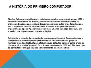 A HISTÓRIA DO PRIMEIRO COMPUTADOR
Charles Babbage, considerado o pai do computador atual, construiu em 1830 o
primeiro computador do mundo, cem anos antes de se tornar realidade. O
projeto de Babbage apresentava desvantagens; uma delas era o fato de que o
seu computador deveria ser mecânico, e a outra era a precariedade da
engenharia da época. Apesar dos problemas, Charles Babbage construiu um
aparelho que impressionou o governo inglês.
Entretanto, a história da computação começou muito antes. Como sabemos, o
computador é uma máquina capaz de efetuar cálculos com um grupo de
números e ainda adaptável para efetuar novos cálculos com um outro grupo de
números. O primeiro "modelo" foi o ábaco, usado desde 2000 a.C. Ele é um tipo
de computador em que se pode ver claramente a soma nos fios.
 