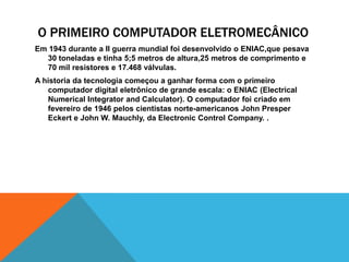 O PRIMEIRO COMPUTADOR ELETROMECÂNICO
Em 1943 durante a II guerra mundial foi desenvolvido o ENIAC,que pesava
30 toneladas e tinha 5;5 metros de altura,25 metros de comprimento e
70 mil resistores e 17.468 válvulas.
A historia da tecnologia começou a ganhar forma com o primeiro
computador digital eletrônico de grande escala: o ENIAC (Electrical
Numerical Integrator and Calculator). O computador foi criado em
fevereiro de 1946 pelos cientistas norte-americanos John Presper
Eckert e John W. Mauchly, da Electronic Control Company. .
 